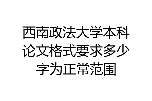 西南政法大学本科论文格式要求多少字为正常范围