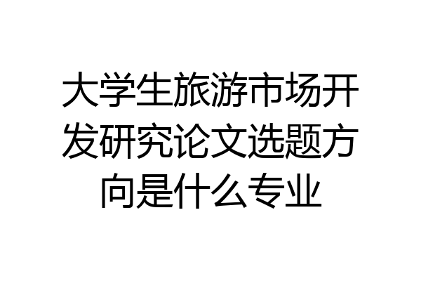 大学生旅游市场开发研究论文选题方向是什么专业