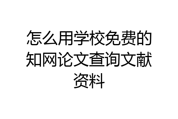 怎么用学校免费的知网论文查询文献资料