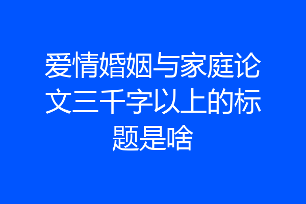 爱情婚姻与家庭论文三千字以上的标题是啥