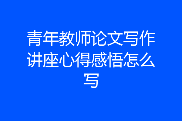 青年教师论文写作讲座心得感悟怎么写