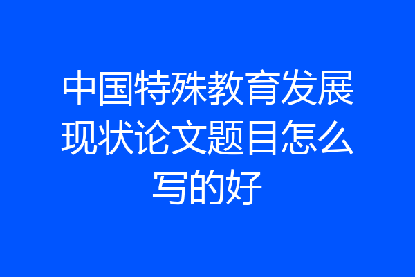 中国特殊教育发展现状论文题目怎么写的好