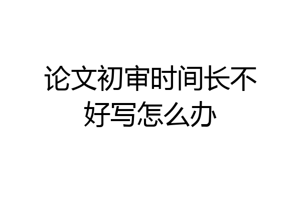 论文初审时间长不好写怎么办