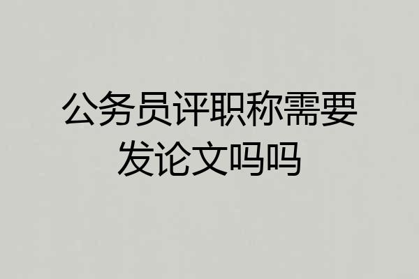 公务员评职称需要发论文吗吗
