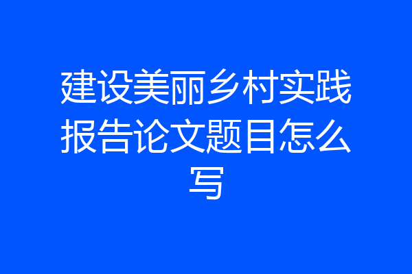 建设美丽乡村实践报告论文题目怎么写