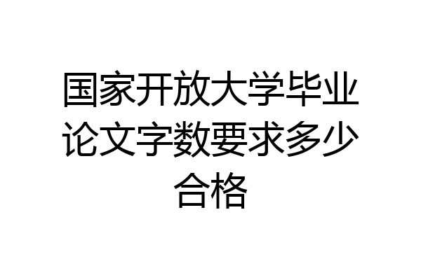 国家开放大学毕业论文字数要求多少合格