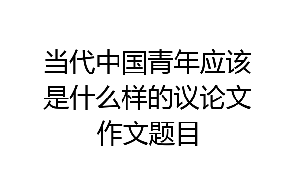 当代中国青年应该是什么样的议论文作文题目