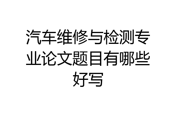 汽车维修与检测专业论文题目有哪些好写