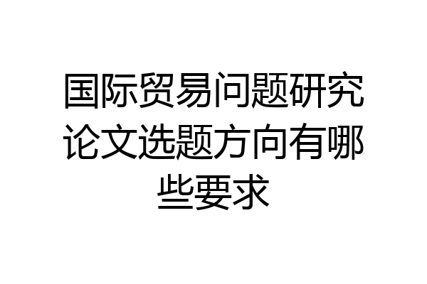 国际贸易问题研究论文选题方向有哪些要求