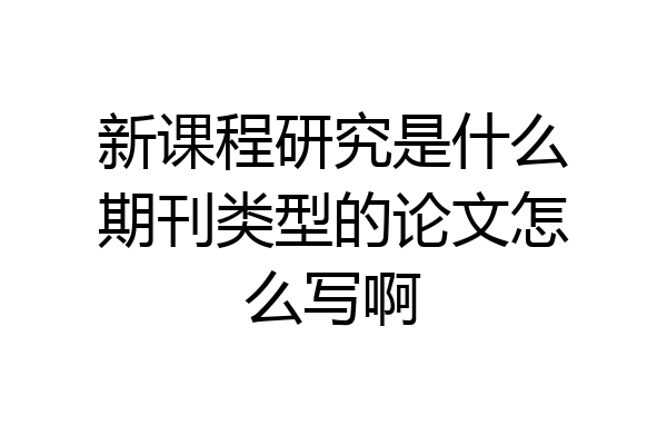 新课程研究是什么期刊类型的论文怎么写啊