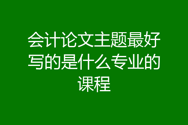 会计论文主题最好写的是什么专业的课程
