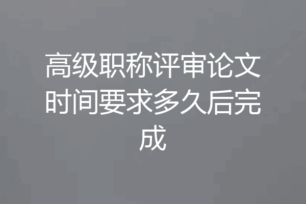 高级职称评审论文时间要求多久后完成