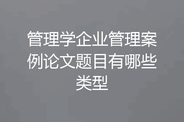 管理学企业管理案例论文题目有哪些类型