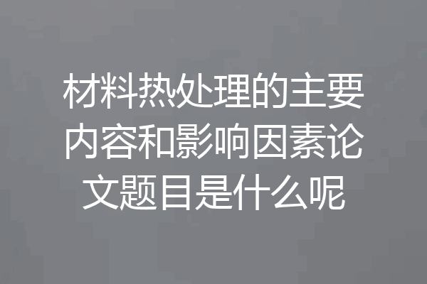 材料热处理的主要内容和影响因素论文题目是什么呢