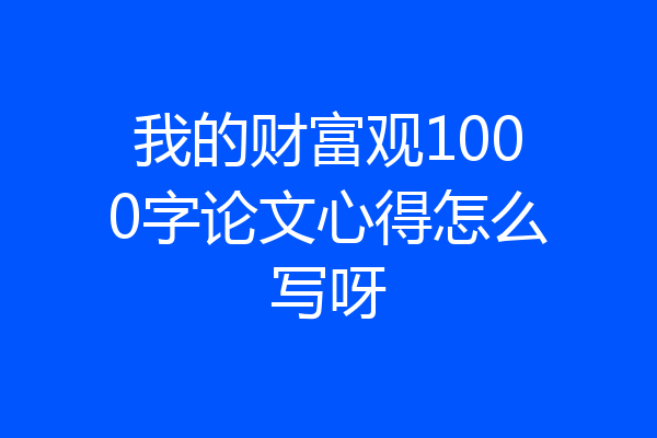 我的财富观1000字论文心得怎么写呀