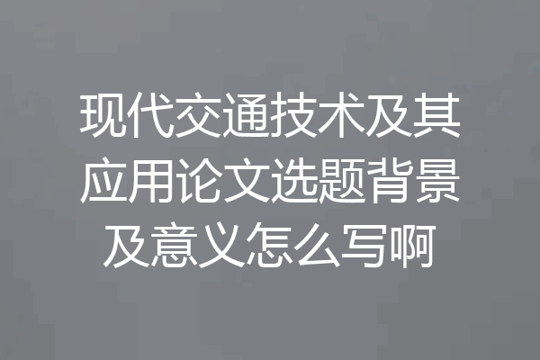 现代交通技术及其应用论文选题背景及意义怎么写啊