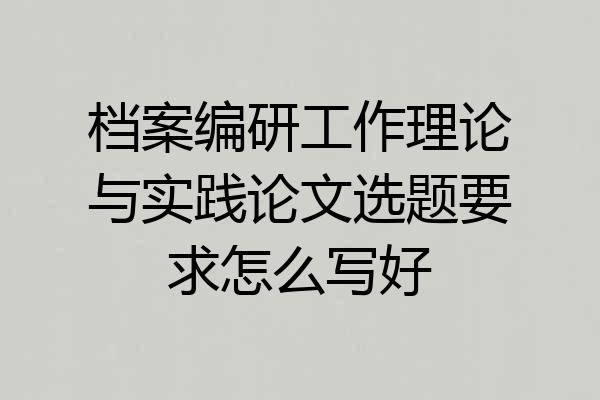 档案编研工作理论与实践论文选题要求怎么写好
