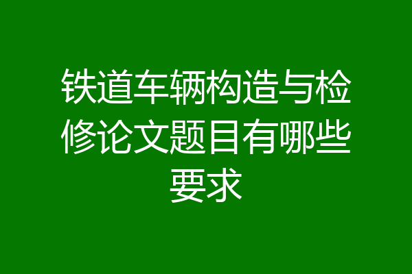 铁道车辆构造与检修论文题目有哪些要求