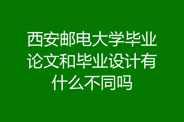 西安邮电大学毕业论文和毕业设计有什么不同吗