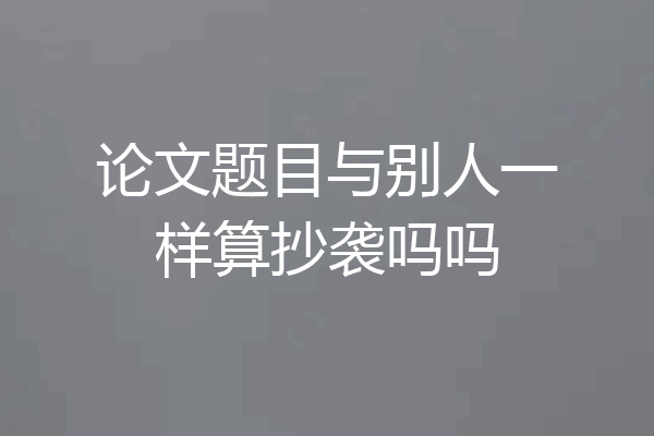 论文题目与别人一样算抄袭吗吗