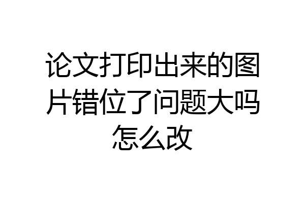 论文打印出来的图片错位了问题大吗怎么改