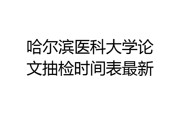 哈尔滨医科大学论文抽检时间表最新
