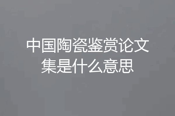 中国陶瓷鉴赏论文集是什么意思