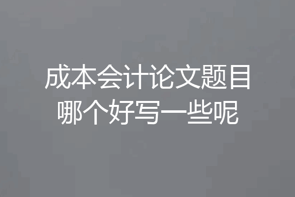成本会计论文题目哪个好写一些呢