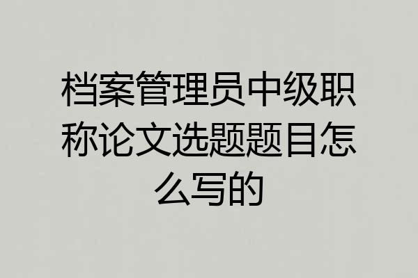 档案管理员中级职称论文选题题目怎么写的
