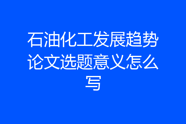 石油化工发展趋势论文选题意义怎么写