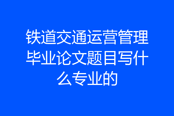 铁道交通运营管理毕业论文题目写什么专业的