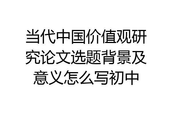 当代中国价值观研究论文选题背景及意义怎么写初中