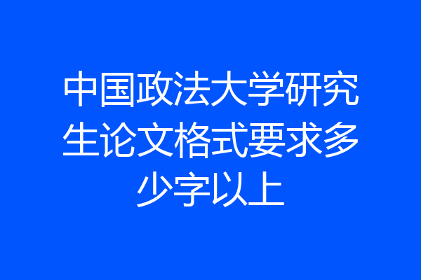 中国政法大学研究生论文格式要求多少字以上
