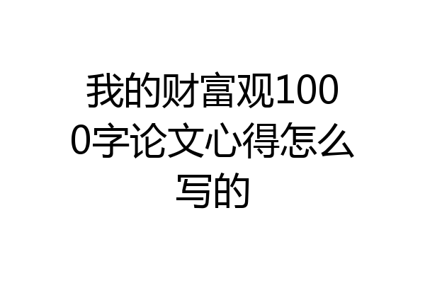 我的财富观1000字论文心得怎么写的