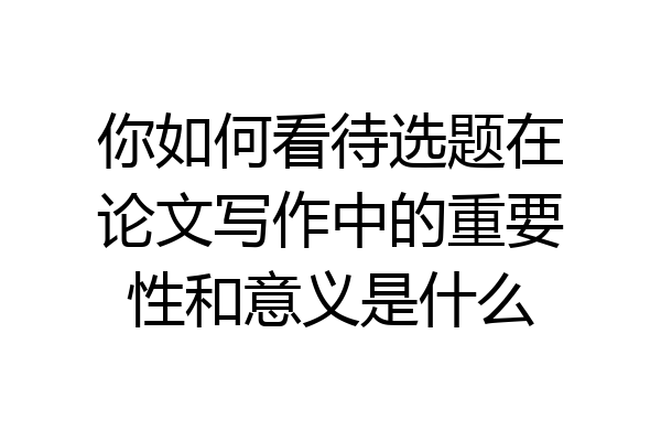 你如何看待选题在论文写作中的重要性和意义是什么