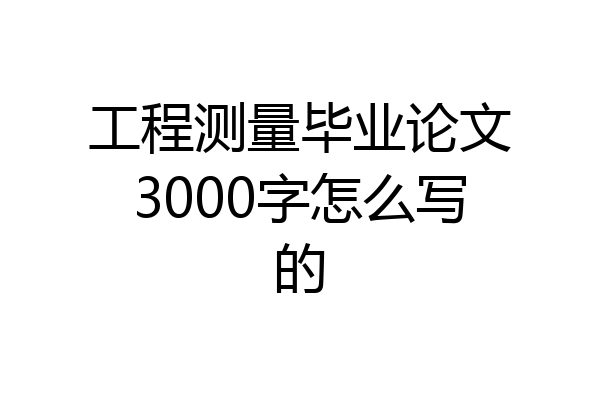 工程测量毕业论文3000字怎么写的