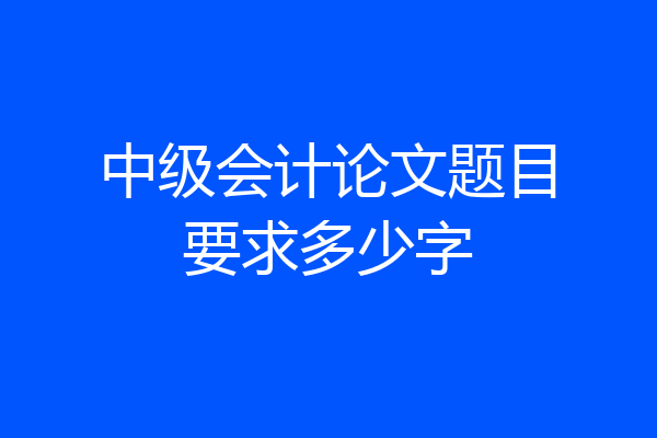 中级会计论文题目要求多少字