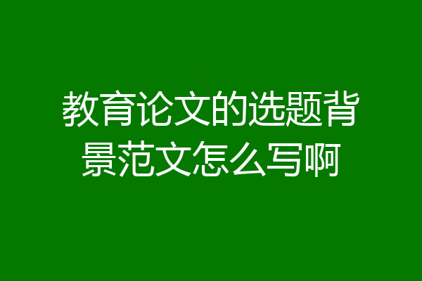 教育论文的选题背景范文怎么写啊