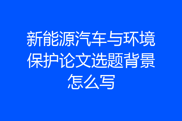新能源汽车与环境保护论文选题背景怎么写
