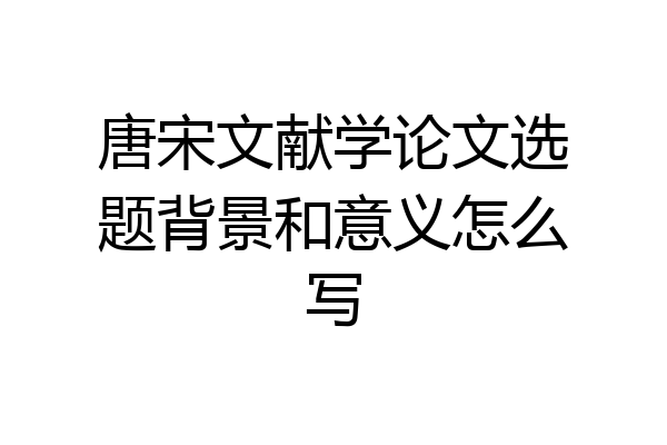 唐宋文献学论文选题背景和意义怎么写
