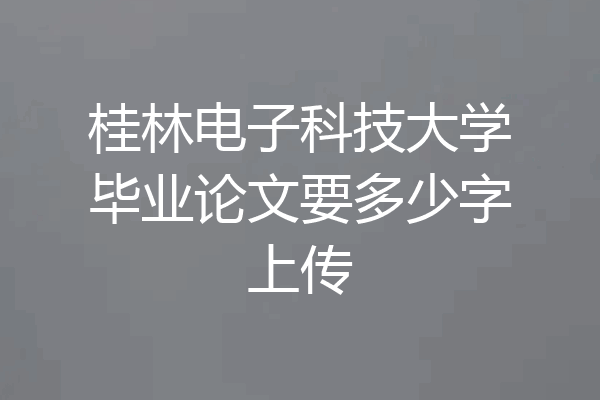桂林电子科技大学毕业论文要多少字上传