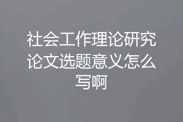 社会工作理论研究论文选题意义怎么写啊