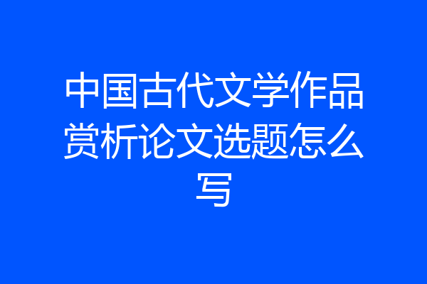 中国古代文学作品赏析论文选题怎么写
