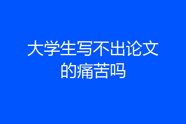大学生写不出论文的痛苦吗