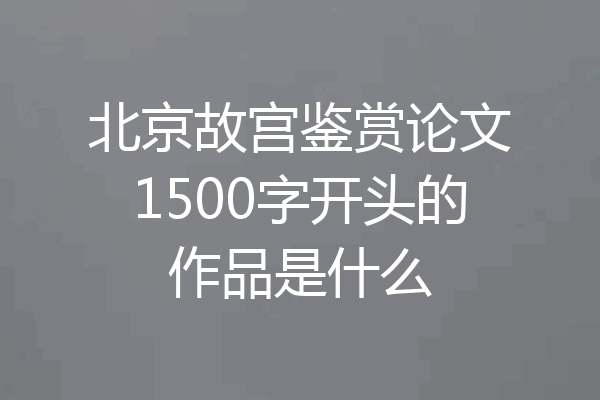 北京故宫鉴赏论文1500字开头的作品是什么