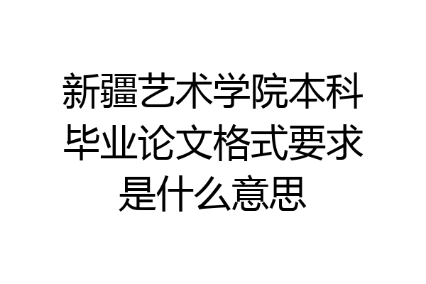 新疆艺术学院本科毕业论文格式要求是什么意思