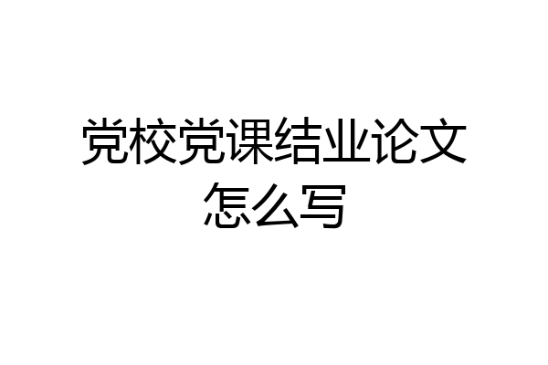 党校党课结业论文怎么写
