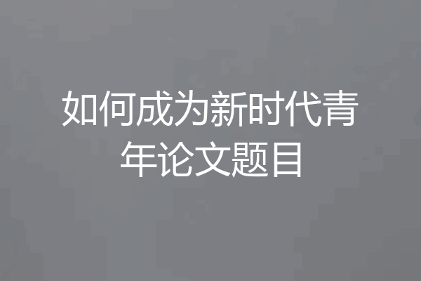 如何成为新时代青年论文题目