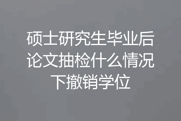 硕士研究生毕业后论文抽检什么情况下撤销学位