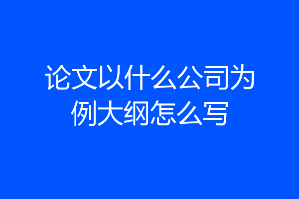 论文以什么公司为例大纲怎么写